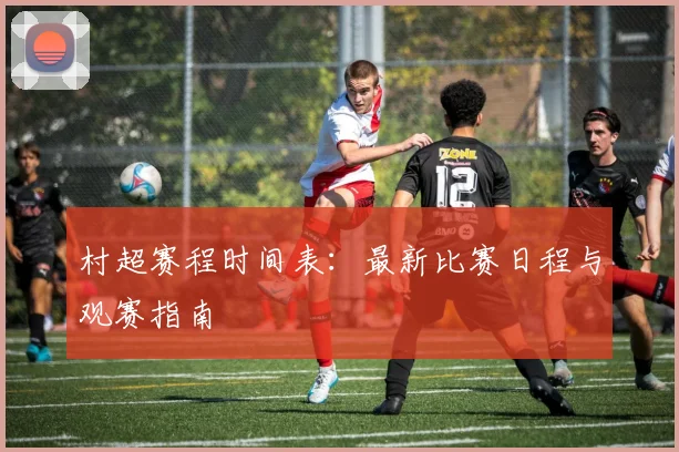 村超赛程时间表:最新比赛日程与观赛指南